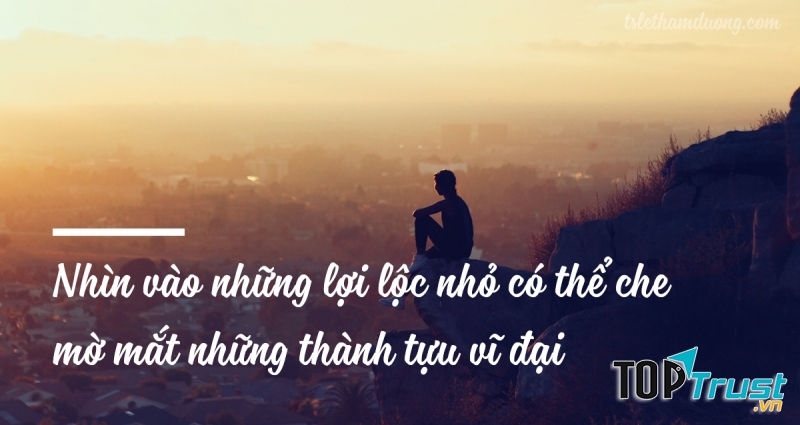 Nhìn vào những lợi lộc nho nhỏ có thể che mờ mắt thành tựu vĩ đại phía trước